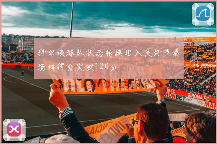 科尔谈球队状态轮换进入良好节奏场均得分突破120分