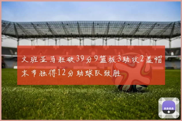 文班亚马狂砍39分9篮板3助攻2盖帽末节独得12分助球队致胜