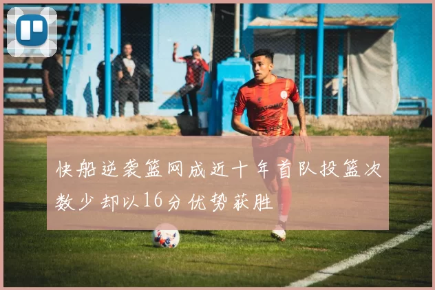 快船逆袭篮网成近十年首队投篮次数少却以16分优势获胜