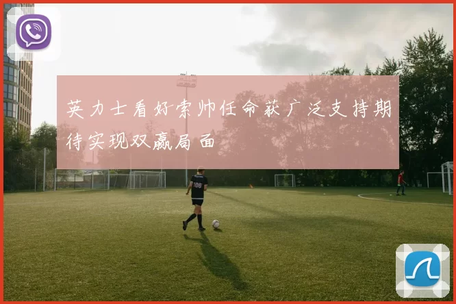 英力士看好索帅任命获广泛支持期待实现双赢局面