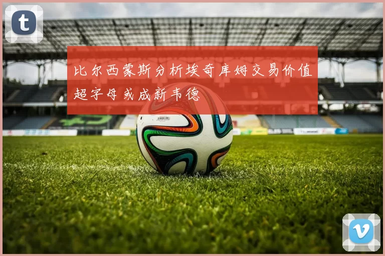比尔西蒙斯分析埃奇库姆交易价值超字母或成新韦德