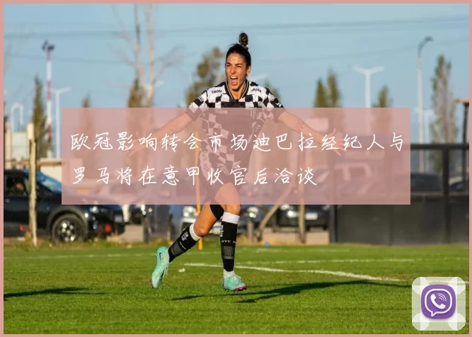 欧冠影响转会市场迪巴拉经纪人与罗马将在意甲收官后洽谈