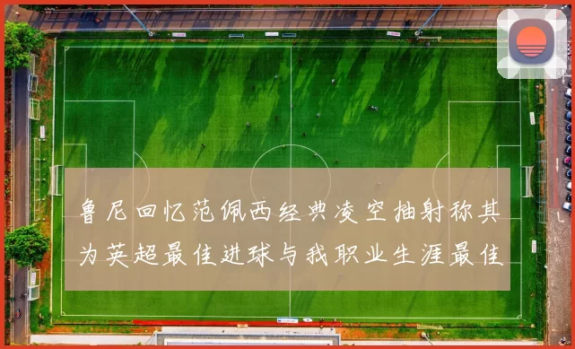 鲁尼回忆范佩西经典凌空抽射称其为英超最佳进球与我职业生涯最佳传球结合
